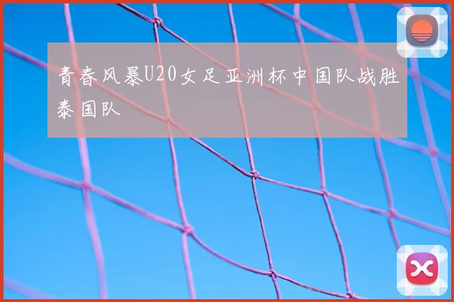 青春风暴U20女足亚洲杯中国队战胜泰国队